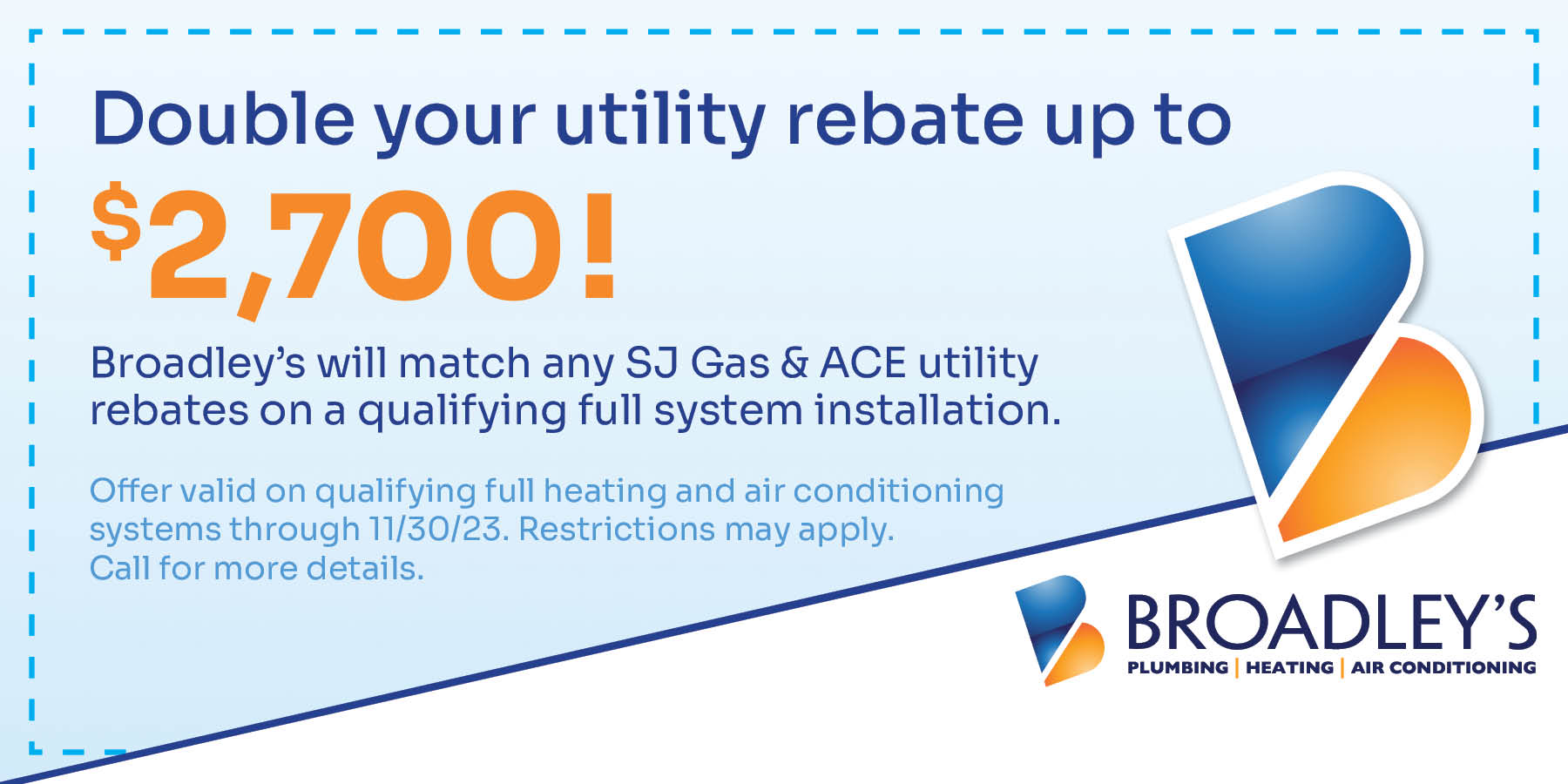 Double Your Utility Rebate up to $2,700! Offer valid on qualifying full heating and air conditioning systems through 11/30/23. Restrictions may apply. Call for details.